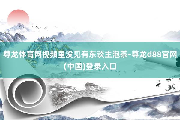 尊龙体育网视频里没见有东谈主泡茶-尊龙d88官网(中国)登录入口