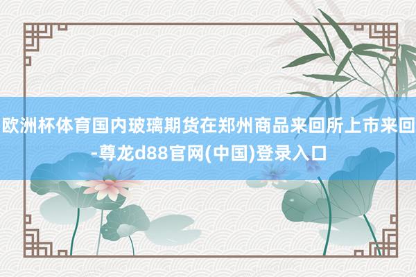 欧洲杯体育国内玻璃期货在郑州商品来回所上市来回-尊龙d88官网(中国)登录入口