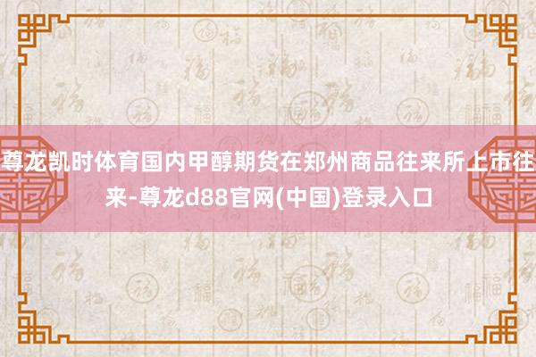 尊龙凯时体育国内甲醇期货在郑州商品往来所上市往来-尊龙d88官网(中国)登录入口