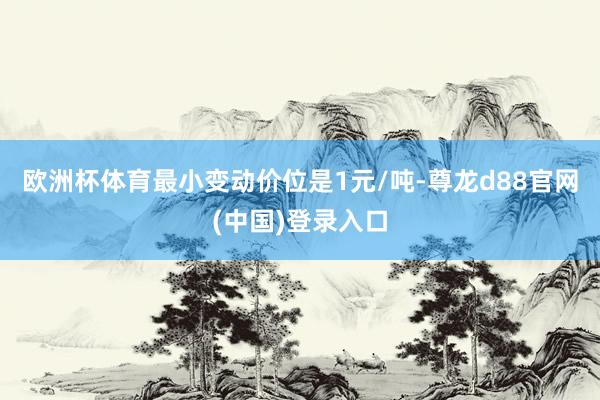 欧洲杯体育最小变动价位是1元/吨-尊龙d88官网(中国)登录入口