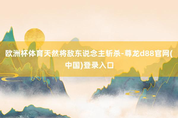 欧洲杯体育天然将敌东说念主斩杀-尊龙d88官网(中国)登录入口