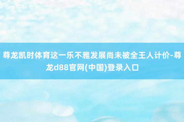 尊龙凯时体育这一乐不雅发展尚未被全王人计价-尊龙d88官网(中国)登录入口