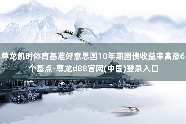 尊龙凯时体育基准好意思国10年期国债收益率高涨6个基点-尊龙d88官网(中国)登录入口