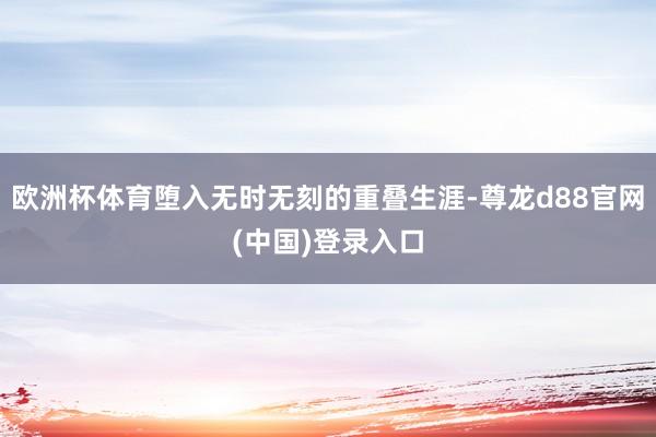 欧洲杯体育堕入无时无刻的重叠生涯-尊龙d88官网(中国)登录入口