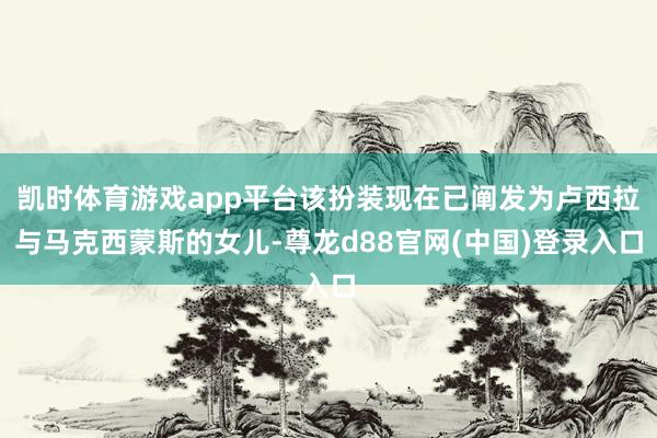 凯时体育游戏app平台该扮装现在已阐发为卢西拉与马克西蒙斯的女儿-尊龙d88官网(中国)登录入口