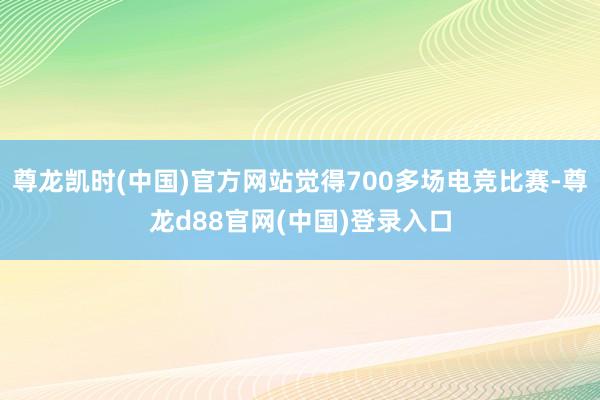 尊龙凯时(中国)官方网站觉得700多场电竞比赛-尊龙d88官网(中国)登录入口