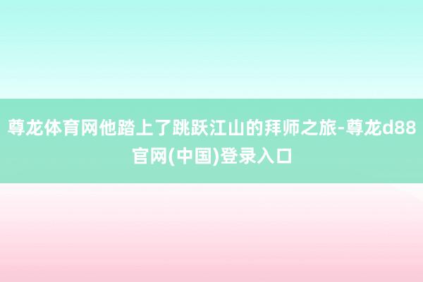 尊龙体育网他踏上了跳跃江山的拜师之旅-尊龙d88官网(中国)登录入口