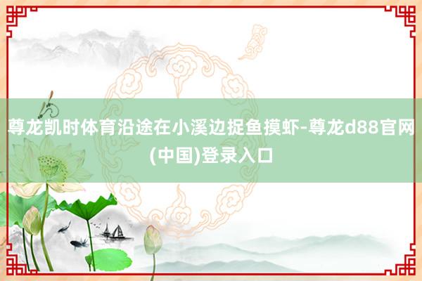 尊龙凯时体育沿途在小溪边捉鱼摸虾-尊龙d88官网(中国)登录入口