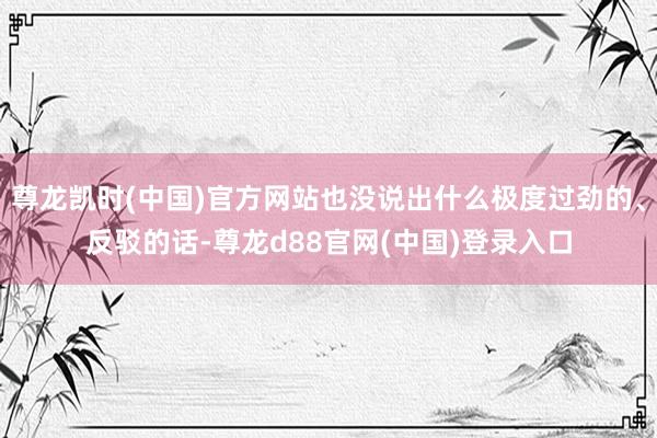 尊龙凯时(中国)官方网站也没说出什么极度过劲的、反驳的话-尊龙d88官网(中国)登录入口