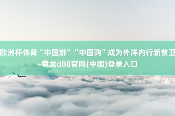 欧洲杯体育“中国游”“中国购”成为外洋内行新前卫-尊龙d88官网(中国)登录入口