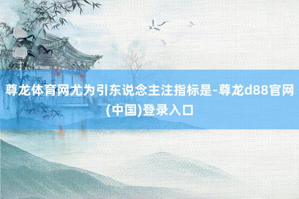 尊龙体育网尤为引东说念主注指标是-尊龙d88官网(中国)登录入口