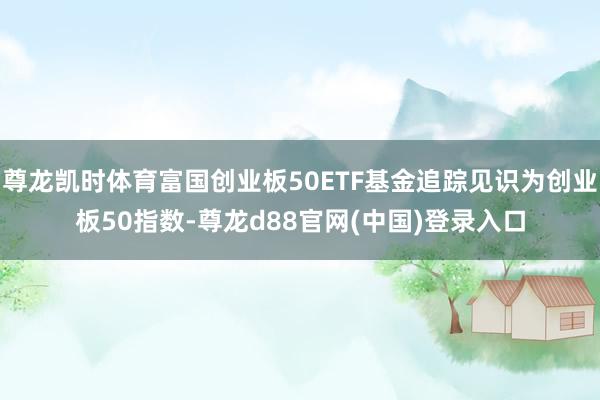 尊龙凯时体育富国创业板50ETF基金追踪见识为创业板50指数-尊龙d88官网(中国)登录入口