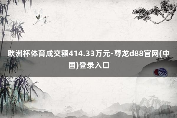 欧洲杯体育成交额414.33万元-尊龙d88官网(中国)登录入口