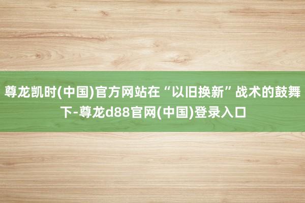 尊龙凯时(中国)官方网站在“以旧换新”战术的鼓舞下-尊龙d88官网(中国)登录入口