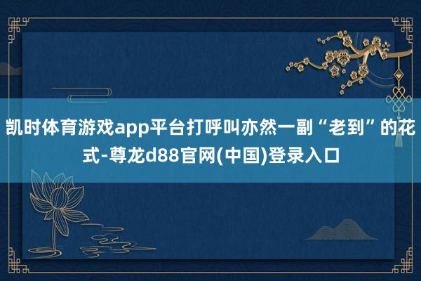 凯时体育游戏app平台打呼叫亦然一副“老到”的花式-尊龙d88官网(中国)登录入口