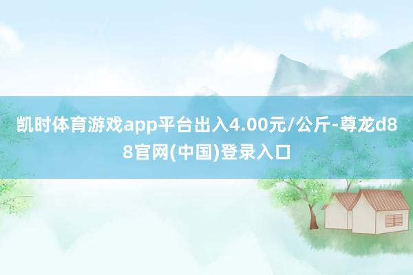 凯时体育游戏app平台出入4.00元/公斤-尊龙d88官网(中国)登录入口