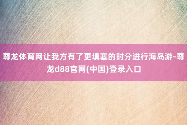 尊龙体育网让我方有了更填塞的时分进行海岛游-尊龙d88官网(中国)登录入口