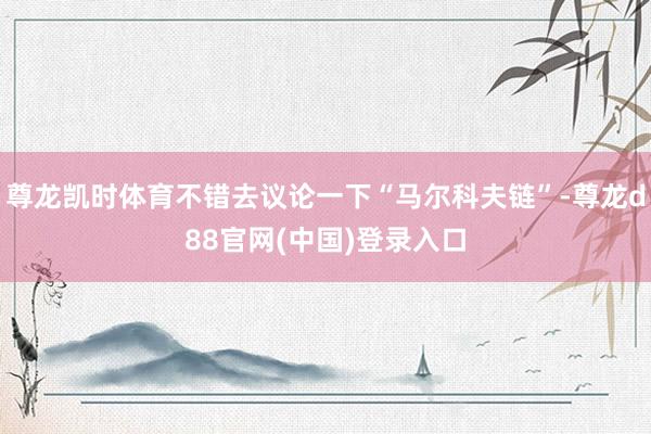 尊龙凯时体育不错去议论一下“马尔科夫链”-尊龙d88官网(中国)登录入口