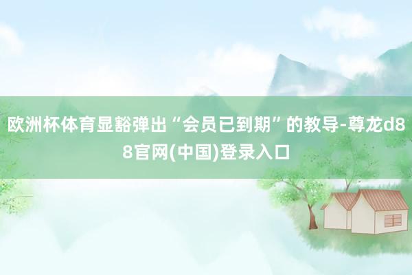 欧洲杯体育显豁弹出“会员已到期”的教导-尊龙d88官网(中国)登录入口
