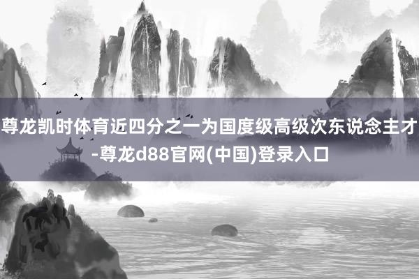 尊龙凯时体育近四分之一为国度级高级次东说念主才-尊龙d88官网(中国)登录入口