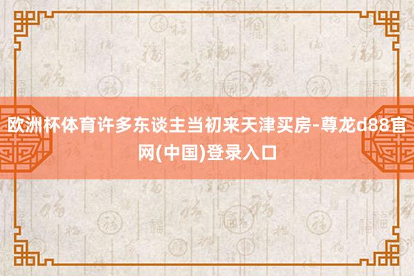 欧洲杯体育许多东谈主当初来天津买房-尊龙d88官网(中国)登录入口