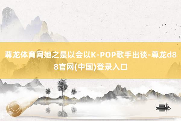 尊龙体育网她之是以会以K-POP歌手出谈-尊龙d88官网(中国)登录入口