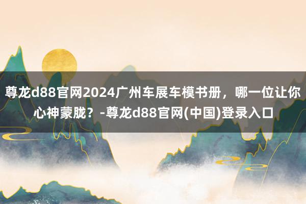 尊龙d88官网2024广州车展车模书册，哪一位让你心神蒙胧？-尊龙d88官网(中国)登录入口