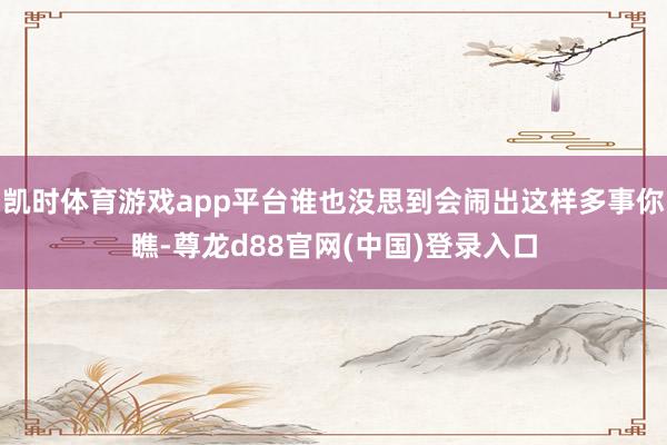 凯时体育游戏app平台谁也没思到会闹出这样多事你瞧-尊龙d88官网(中国)登录入口