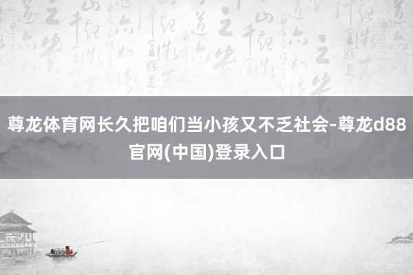 尊龙体育网长久把咱们当小孩又不乏社会-尊龙d88官网(中国)登录入口