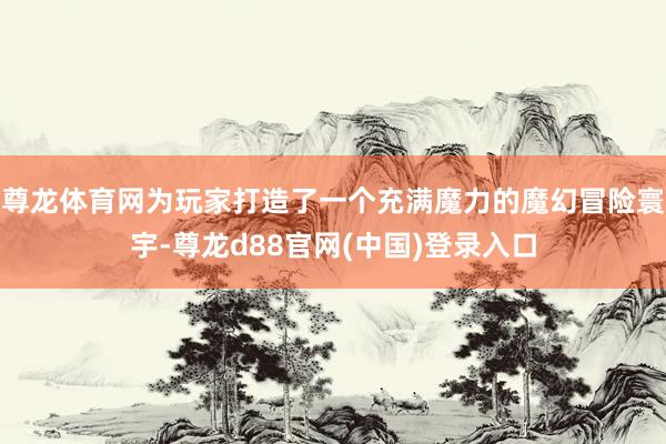尊龙体育网为玩家打造了一个充满魔力的魔幻冒险寰宇-尊龙d88官网(中国)登录入口