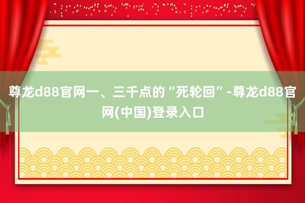 尊龙d88官网一、三千点的“死轮回”-尊龙d88官网(中国)登录入口