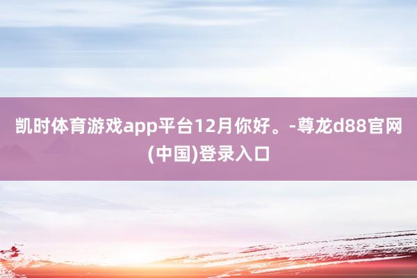凯时体育游戏app平台12月你好。-尊龙d88官网(中国)登录入口
