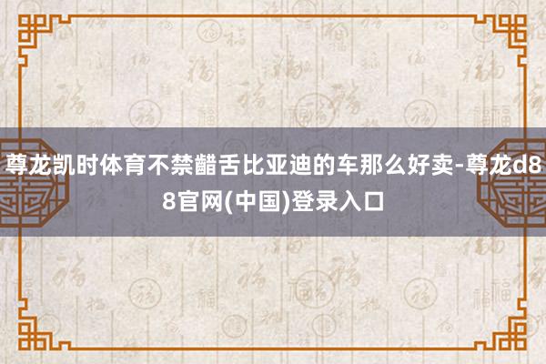 尊龙凯时体育不禁齰舌比亚迪的车那么好卖-尊龙d88官网(中国)登录入口