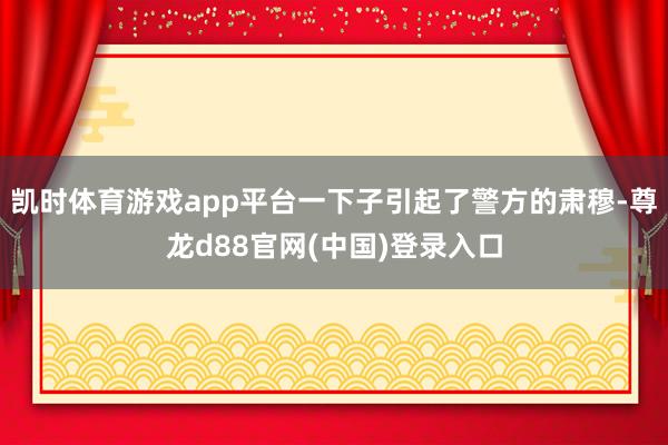 凯时体育游戏app平台一下子引起了警方的肃穆-尊龙d88官网(中国)登录入口