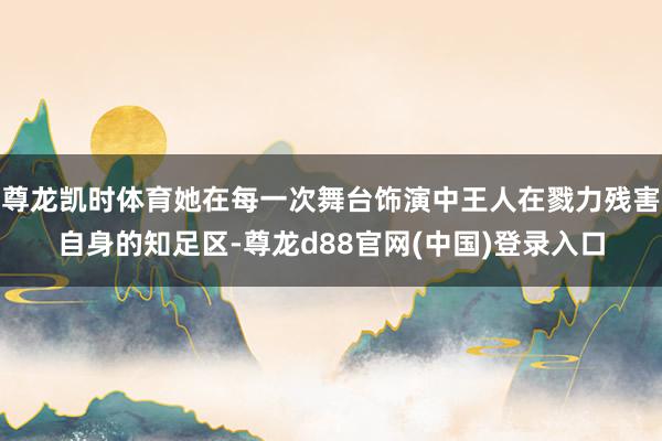 尊龙凯时体育她在每一次舞台饰演中王人在戮力残害自身的知足区-尊龙d88官网(中国)登录入口