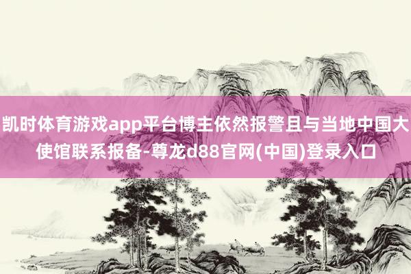 凯时体育游戏app平台博主依然报警且与当地中国大使馆联系报备-尊龙d88官网(中国)登录入口