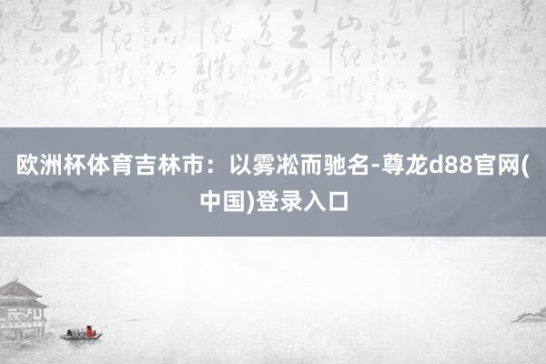 欧洲杯体育吉林市：以雾凇而驰名-尊龙d88官网(中国)登录入口