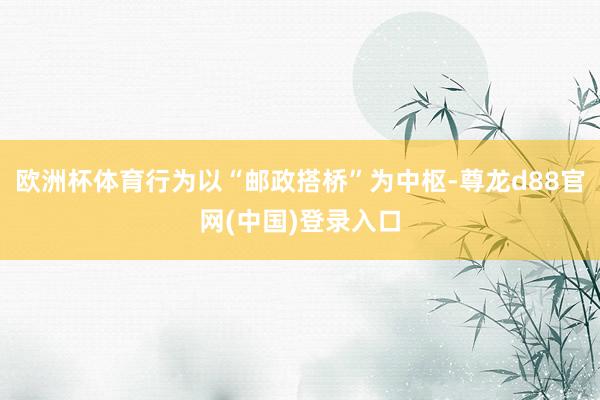欧洲杯体育行为以“邮政搭桥”为中枢-尊龙d88官网(中国)登录入口