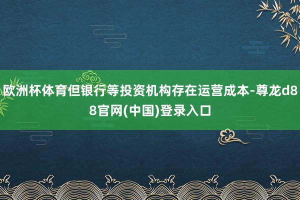 欧洲杯体育但银行等投资机构存在运营成本-尊龙d88官网(中国)登录入口