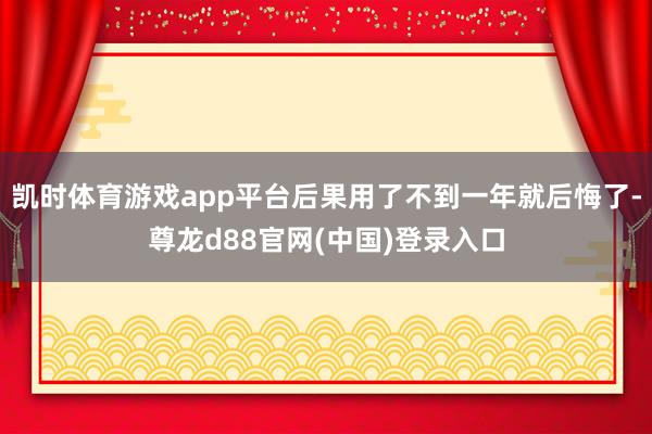 凯时体育游戏app平台后果用了不到一年就后悔了-尊龙d88官网(中国)登录入口