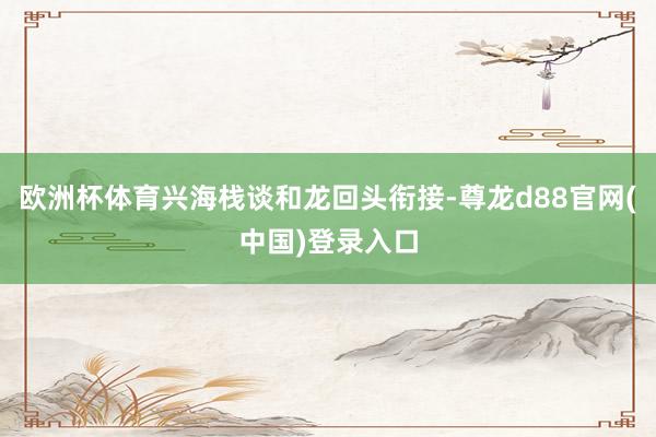 欧洲杯体育兴海栈谈和龙回头衔接-尊龙d88官网(中国)登录入口