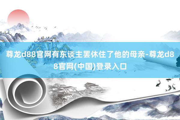 尊龙d88官网有东谈主罢休住了他的母亲-尊龙d88官网(中国)登录入口