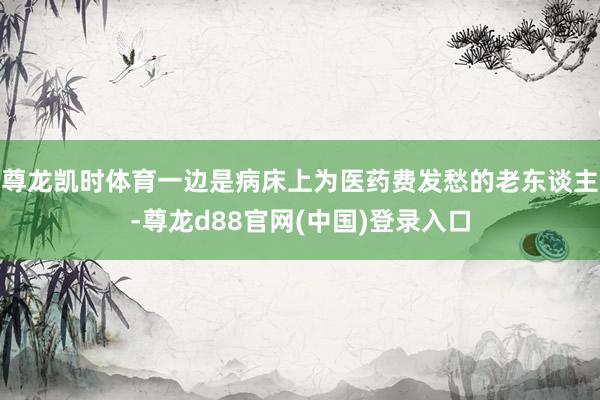尊龙凯时体育一边是病床上为医药费发愁的老东谈主-尊龙d88官网(中国)登录入口