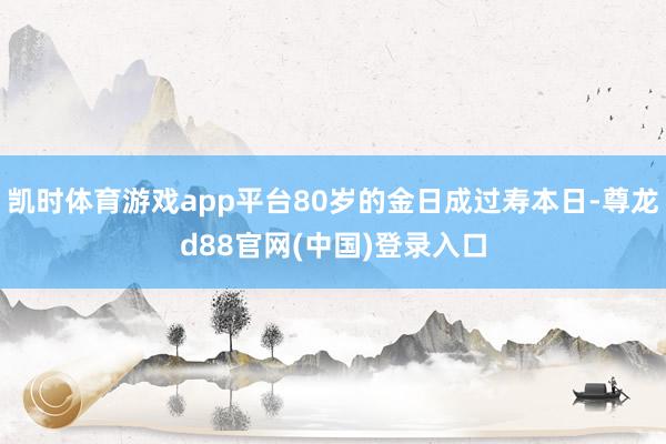 凯时体育游戏app平台80岁的金日成过寿本日-尊龙d88官网(中国)登录入口