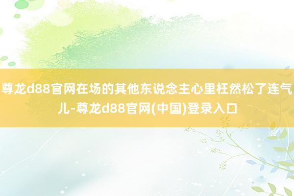 尊龙d88官网在场的其他东说念主心里枉然松了连气儿-尊龙d88官网(中国)登录入口