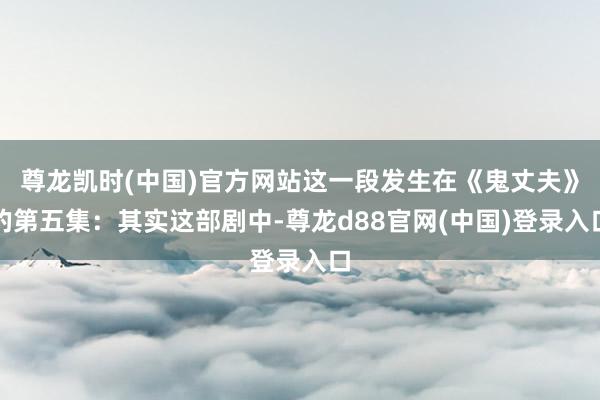 尊龙凯时(中国)官方网站这一段发生在《鬼丈夫》的第五集：其实这部剧中-尊龙d88官网(中国)登录入口