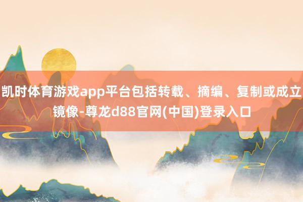 凯时体育游戏app平台包括转载、摘编、复制或成立镜像-尊龙d88官网(中国)登录入口
