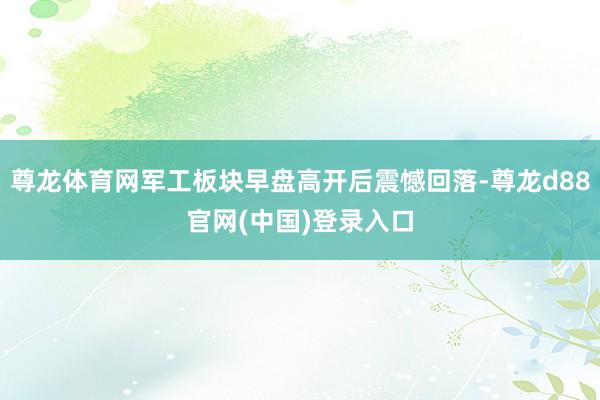尊龙体育网军工板块早盘高开后震憾回落-尊龙d88官网(中国)登录入口