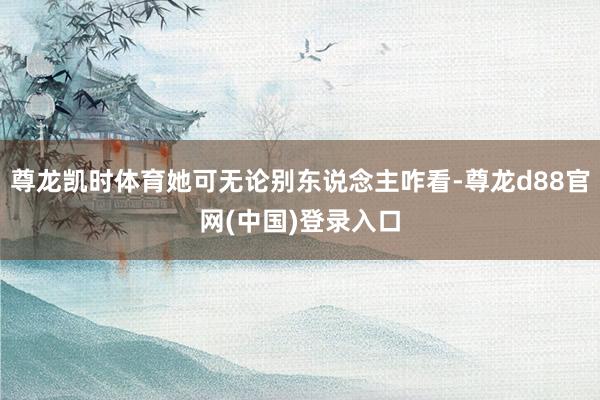 尊龙凯时体育她可无论别东说念主咋看-尊龙d88官网(中国)登录入口