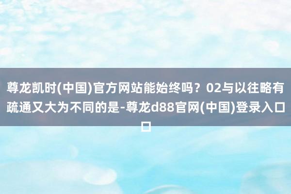 尊龙凯时(中国)官方网站能始终吗？02与以往略有疏通又大为不同的是-尊龙d88官网(中国)登录入口